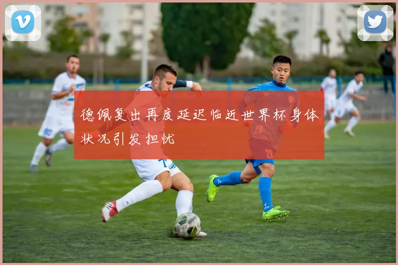 德佩复出再度延迟临近世界杯身体状况引发担忧