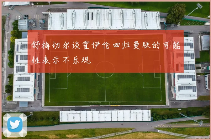 舒梅切尔谈霍伊伦回归曼联的可能性表示不乐观