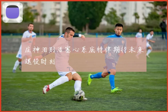 庄神泪别活塞心系底特律期待未来退役时刻