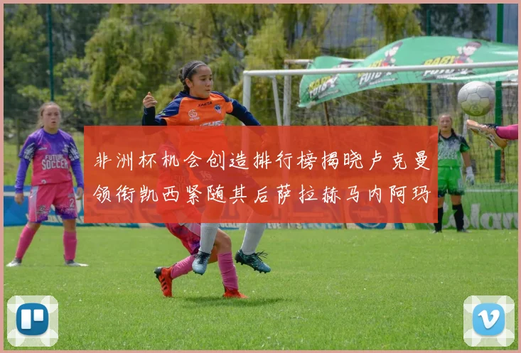 非洲杯机会创造排行榜揭晓卢克曼领衔凯西紧随其后萨拉赫马内阿玛德跻身前五
