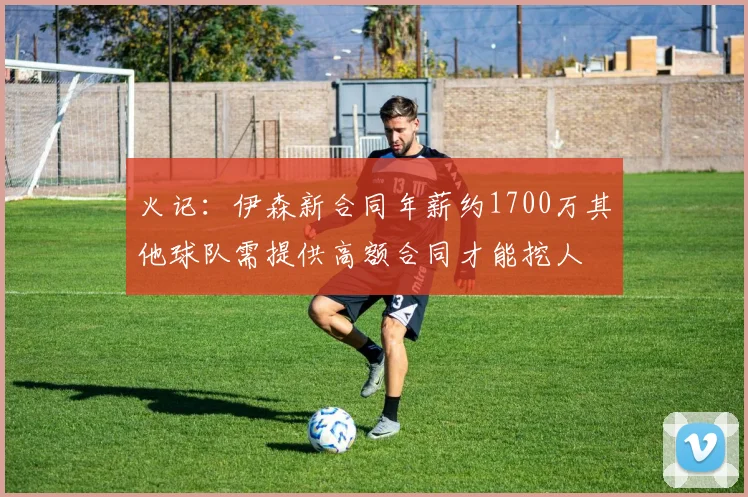 火记：伊森新合同年薪约1700万其他球队需提供高额合同才能挖人