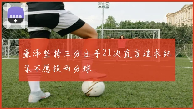 豪泽坚持三分出手21次直言追求纪录不愿投两分球