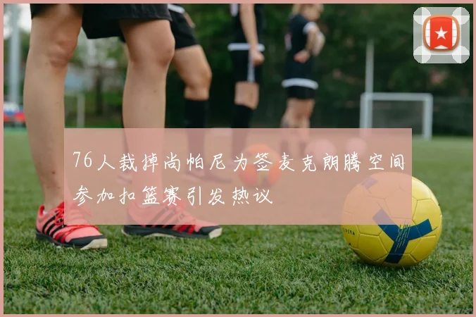 76人裁掉尚帕尼为签麦克朗腾空间参加扣篮赛引发热议
