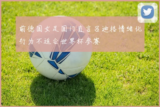 前德国女足国门直言吕迪格情绪化行为不适合世界杯参赛