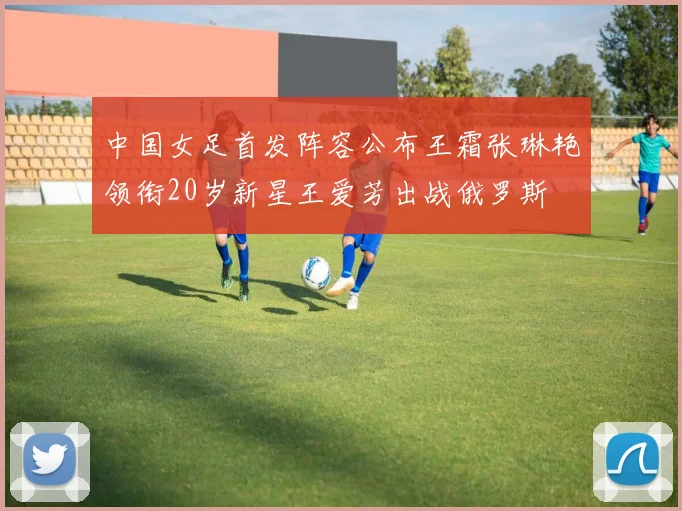 中国女足首发阵容公布王霜张琳艳领衔20岁新星王爱芳出战俄罗斯