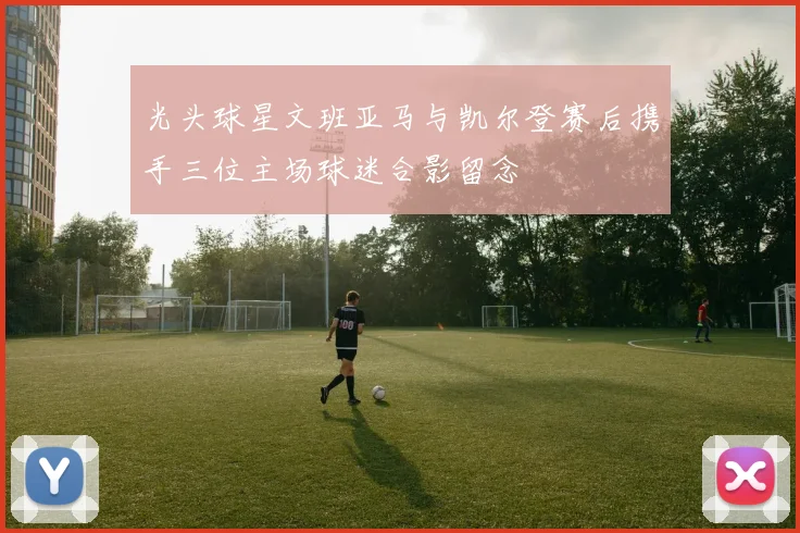 光头球星文班亚马与凯尔登赛后携手三位主场球迷合影留念