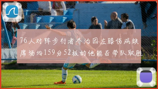76人对阵步行者乔治因左膝伤病缺席场均159分52板的他能否带队取胜