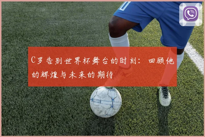 C罗告别世界杯舞台的时刻：回顾他的辉煌与未来的期待