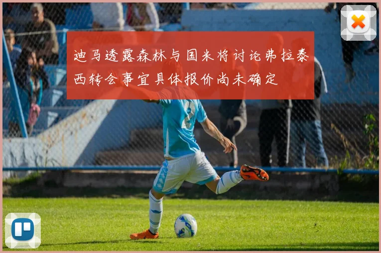 迪马透露森林与国米将讨论弗拉泰西转会事宜具体报价尚未确定