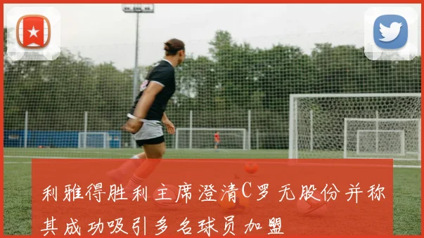 利雅得胜利主席澄清C罗无股份并称其成功吸引多名球员加盟