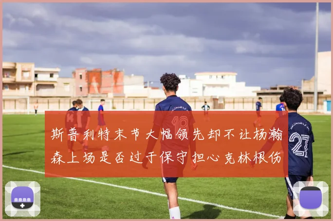 斯普利特末节大幅领先却不让杨瀚森上场是否过于保守担心克林根伤情吗
