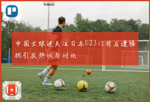 中国女球迷关注日本U23门将后遭骚扰引发热议与讨论
