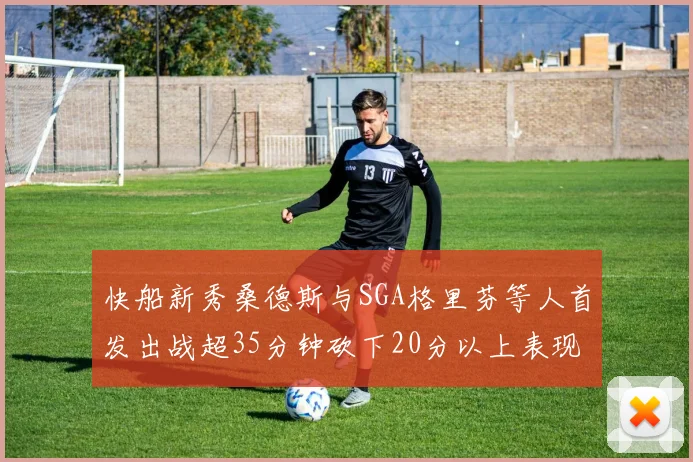 快船新秀桑德斯与SGA格里芬等人首发出战超35分钟砍下20分以上表现亮眼