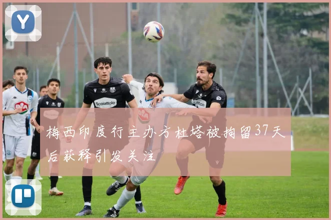 梅西印度行主办方杜塔被拘留37天后获释引发关注