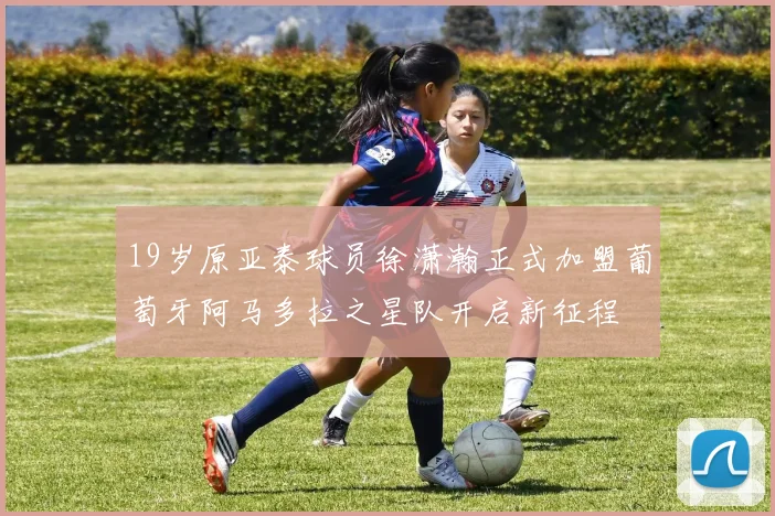 19岁原亚泰球员徐潇瀚正式加盟葡萄牙阿马多拉之星队开启新征程